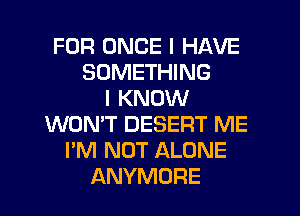 FOR ONCE I HAVE
SOMETHING
I KNOW
WON'T DESERT ME
I'M NOT ALONE
ANYMORE