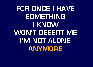 FOR ONCE I HAVE
SOMETHING
I KNOW
WON'T DESERT ME
I'M NOT ALONE
ANYMORE