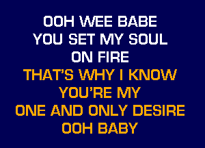 00H WEE BABE
YOU SET MY SOUL
ON FIRE
THAT'S WHY I KNOW
YOU'RE MY
ONE AND ONLY DESIRE
00H BABY