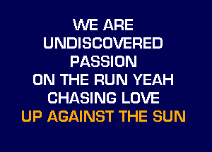 WE ARE
UNDISCOVERED
PASSION
ON THE RUN YEAH
CHASING LOVE
UP AGAINST THE SUN