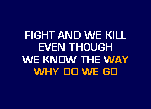 FIGHT AND WE KILL
EVEN THOUGH
WE KNOW THE WAY
WHY DO WE GO