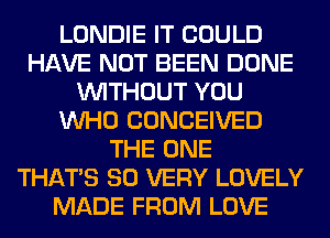 LONDIE IT COULD
HAVE NOT BEEN DONE
WITHOUT YOU
WHO CONCEIVED
THE ONE
THAT'S SO VERY LOVELY
MADE FROM LOVE