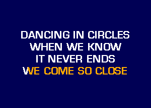 DANCING IN CIRCLES
WHEN WE KNOW
IT NEVER ENDS
WE COME SO CLOSE