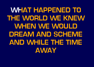 WHAT HAPPENED TO
THE WORLD WE KNEW
WHEN WE WOULD
DREAM AND SCHEME
AND WHILE THE TIME
AWAY