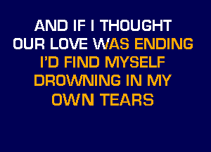 AND IF I THOUGHT
OUR LOVE WAS ENDING
I'D FIND MYSELF
BROWNING IN MY

OWN TEARS