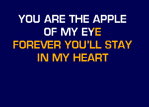 YOU ARE THE APPLE
OF MY EYE
FOREVER YOU'LL STAY
IN MY HEART