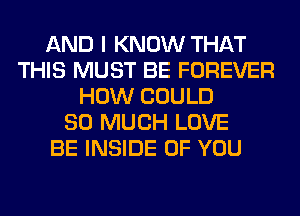 AND I KNOW THAT
THIS MUST BE FOREVER
HOW COULD
SO MUCH LOVE
BE INSIDE OF YOU