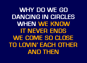 WHY DO WE GO
DANCING IN CIRCLES
WHEN WE KNOW
IT NEVER ENDS
WE COME SO CLOSE
TO LOVIN' EACH OTHER
AND THEN