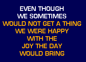 EVEN THOUGH
WE SOMETIMES
WOULD NOT GET A THING
WE WERE HAPPY
WITH THE
JOY THE DAY
WOULD BRING