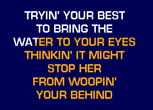 TRYIN' YOUR BEST
TO BRING THE
WATER TO YOUR EYES
THINKIM IT MIGHT
STOP HER
FROM WOOPIM
YOUR BEHIND