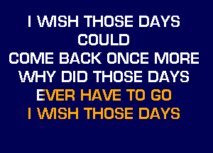 I WISH THOSE DAYS
COULD
COME BACK ONCE MORE
WHY DID THOSE DAYS
EVER HAVE TO GO
I WISH THOSE DAYS