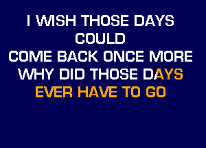 I WISH THOSE DAYS
COULD
COME BACK ONCE MORE
WHY DID THOSE DAYS
EVER HAVE TO GO