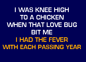 I WAS KNEE HIGH
TO A CHICKEN
WHEN THAT LOVE BUG
BIT ME

I HAD THE FEVER
VUITH EACH PASSING YEAR