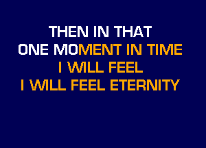 THEN IN THAT
ONE MOMENT IN TIME
I WILL FEEL
I WILL FEEL ETERNITY