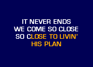 IT NEVER ENDS
WE COME SO CLOSE
SO CLOSE TO LIVIN'

HIS PLAN