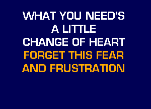 WHAT YOU NEEDS
A LITTLE
CHANGE OF HEART
FORGET THIS FEAR
AND FRUSTRATION