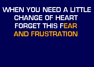 WHEN YOU NEED A LITTLE
CHANGE OF HEART
FORGET THIS FEAR
AND FRUSTRATION