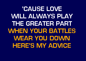 'CAUSE LOVE
WILL ALWAYS PLAY
THE GREATER PART

WHEN YOUR BATTLES
WEAR YOU DOWN
HERES MY ADVICE
