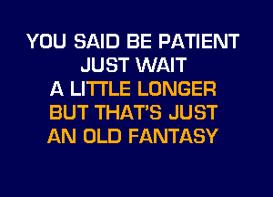 YOU SAID BE PATIENT
JUST WAIT
A LITTLE LONGER
BUT THAT'S JUST
AN OLD FANTASY