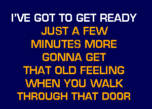 I'VE GOT TO GET READY
JUST A FEW
MINUTES MORE
GONNA GET
THAT OLD FEELING

WHEN YOU WALK
THROUGH THAT DOOR