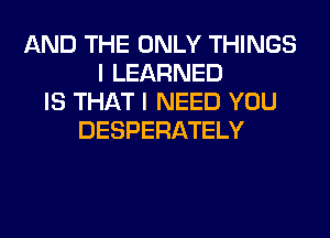 AND THE ONLY THINGS
I LEARNED
IS THAT I NEED YOU
DESPERATELY