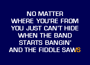 NO MATTER
WHERE YOU'RE FROM
YOU JUST CAN'T HIDE

WHEN THE BAND
STARTS BANGIN'
AND THE FIDDLE SAWS