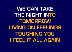 WE CAN TAKE
THE NIGHT INTO
TOMORROW
LIVING 0N FEELINGS
TOUCHING YOU
I FEEL IT ALL AGAIN