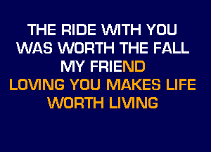 THE RIDE WITH YOU
WAS WORTH THE FALL
MY FRIEND
LOVING YOU MAKES LIFE
WORTH LIVING