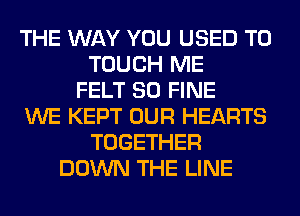 THE WAY YOU USED TO
TOUCH ME
FELT SO FINE
WE KEPT OUR HEARTS
TOGETHER
DOWN THE LINE