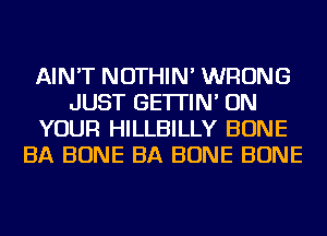 AIN'T NOTHIN' WRONG
JUST GE'ITIN' ON
YOUR HILLBILLY BONE
BA BONE BA BONE BONE