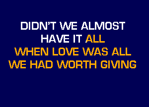 DIDN'T WE ALMOST
HAVE IT ALL
WHEN LOVE WAS ALL
WE HAD WORTH GIVING