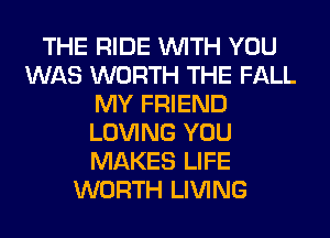 THE RIDE WITH YOU
WAS WORTH THE FALL
MY FRIEND
LOVING YOU
MAKES LIFE
WORTH LIVING