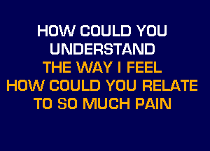 HOW COULD YOU
UNDERSTAND
THE WAY I FEEL
HOW COULD YOU RELATE
T0 SO MUCH PAIN