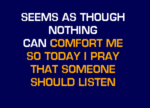 SEEMS AS THOUGH
NOTHING
CAN COMFORT ME
SO TODAY I PRAY
THAT SOMEONE
SHOULD LISTEN
