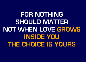 FOR NOTHING
SHOULD MATTER
NOT WHEN LOVE GROWS
INSIDE YOU
THE CHOICE IS YOURS