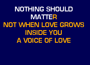 NOTHING SHOULD
MATTER
NOT WHEN LOVE GROWS
INSIDE YOU
A VOICE OF LOVE