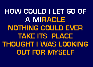 HOW COULD I LET GO OF

A MIRACLE
NOTHING COULD EVER
TAKE ITS PLACE
THOUGHT I WAS LOOKING
OUT FOR MYSELF