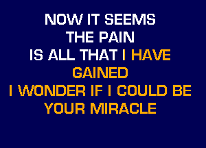 NOW IT SEEMS
THE PAIN
IS ALL THAT I HAVE
GAINED
I WONDER IF I COULD BE
YOUR MIRACLE