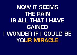 NOW IT SEEMS
THE PAIN
IS ALL THAT I HAVE
GAINED
I WONDER IF I COULD BE
YOUR MIRACLE