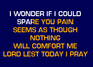 I WONDER IF I COULD
SPARE YOU PAIN
SEEMS AS THOUGH
NOTHING
INILL COMFORT ME
LORD LEST TODAY I PRAY
