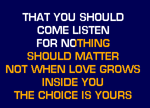 THAT YOU SHOULD
COME LISTEN
FOR NOTHING
SHOULD MATTER
NOT WHEN LOVE GROWS
INSIDE YOU
THE CHOICE IS YOURS