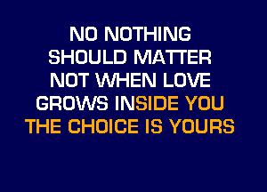 N0 NOTHING
SHOULD MATTER
NOT WHEN LOVE

GROWS INSIDE YOU
THE CHOICE IS YOURS