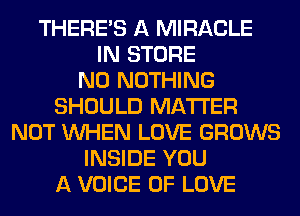 THERE'S A MIRACLE
IN STORE
N0 NOTHING
SHOULD MATTER
NOT WHEN LOVE GROWS
INSIDE YOU
A VOICE OF LOVE
