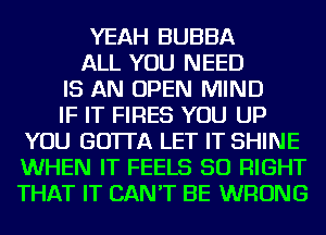 YEAH BUBBA
ALL YOU NEED
IS AN OPEN MIND
IF IT FIRES YOU UP
YOU GO'ITA LET IT SHINE
WHEN IT FEELS SO RIGHT
THAT IT CAN'T BE WRONG