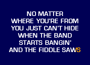 NO MATTER
WHERE YOU'RE FROM
YOU JUST CAN'T HIDE

WHEN THE BAND
STARTS BANGIN'
AND THE FIDDLE SAWS