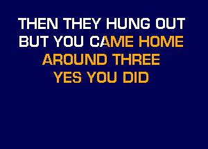 THEN THEY HUNG OUT
BUT YOU CAME HOME
AROUND THREE
YES YOU DID