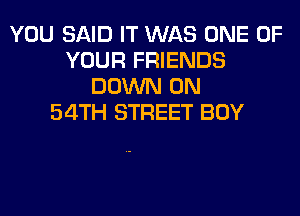 YOU SAID IT WAS ONE OF
YOUR FRIENDS
DOWN ON
54TH STREET BOY