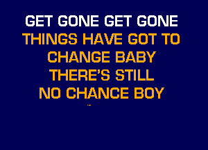 GET GONE GET GONE
THINGS HAVE GOT TO
CHANGE BABY
THERES STILL
N0 CHANCE BOY