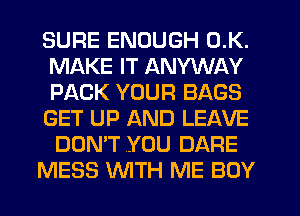 SURE ENOUGH 0.K.
MAKE IT ANYWAY
PACK YOUR BAGS
GET UP AND LEAVE
DON'T .YOU DARE

MESS WTH ME BOY