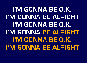 I'M GONNA BE 0.K.
I'M GONNA BE ALRIGHT
I'M GONNA BE 0.K.
I'M GONNA BE ALRIGHT
I'M GONNA BE 0.K.
I'M GONNA BE ALRIGHT